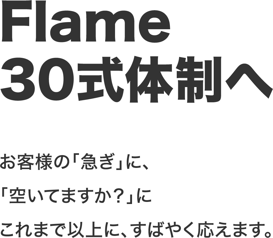 Flame30式体制へ お客様の「急ぎ」に、「空いてますか？」にこれまで以上に、すばやく応えます。